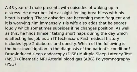 A 43-year-old male presents with episodes of waking up in distress. He describes late at night feeling breathless with his heart is racing. These episodes are becoming more frequent and it is worrying him immensely. His wife also adds that he snores loudly which sometimes subsides if he changes position. As well as this, he finds himself taking short naps during the day which is affecting his job as an IT technician. Past medical history includes type 2 diabetes and obesity. Which of the following is the best investigation in the diagnosis of the patient's condition? Drug-induced sleep endoscopy (DISE) Multiple Sleep Latency Test (MSLT) Cinematic MRI Arterial blood gas (ABG) Polysomnography (PSG)