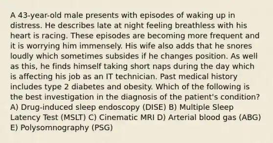 A 43-year-old male presents with episodes of waking up in distress. He describes late at night feeling breathless with his heart is racing. These episodes are becoming more frequent and it is worrying him immensely. His wife also adds that he snores loudly which sometimes subsides if he changes position. As well as this, he finds himself taking short naps during the day which is affecting his job as an IT technician. Past medical history includes type 2 diabetes and obesity. Which of the following is the best investigation in the diagnosis of the patient's condition? A) Drug-induced sleep endoscopy (DISE) B) Multiple Sleep Latency Test (MSLT) C) Cinematic MRI D) Arterial blood gas (ABG) E) Polysomnography (PSG)