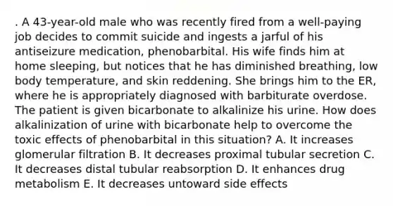 . A 43-year-old male who was recently fired from a well-paying job decides to commit suicide and ingests a jarful of his antiseizure medication, phenobarbital. His wife finds him at home sleeping, but notices that he has diminished breathing, low body temperature, and skin reddening. She brings him to the ER, where he is appropriately diagnosed with barbiturate overdose. The patient is given bicarbonate to alkalinize his urine. How does alkalinization of urine with bicarbonate help to overcome the toxic effects of phenobarbital in this situation? A. It increases glomerular filtration B. It decreases proximal tubular secretion C. It decreases distal tubular reabsorption D. It enhances drug metabolism E. It decreases untoward side effects