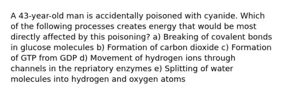 A 43-year-old man is accidentally poisoned with cyanide. Which of the following processes creates energy that would be most directly affected by this poisoning? a) Breaking of covalent bonds in glucose molecules b) Formation of carbon dioxide c) Formation of GTP from GDP d) Movement of hydrogen ions through channels in the repriatory enzymes e) Splitting of water molecules into hydrogen and oxygen atoms