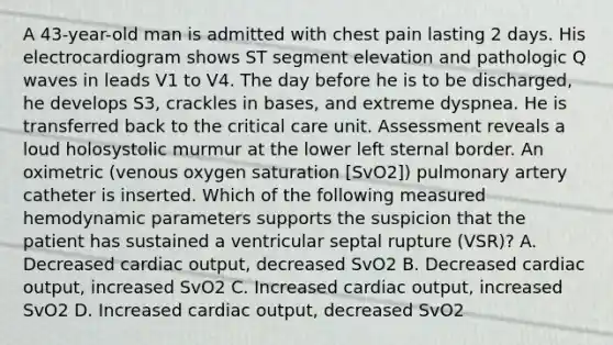 A 43-year-old man is admitted with chest pain lasting 2 days. His electrocardiogram shows ST segment elevation and pathologic Q waves in leads V1 to V4. The day before he is to be discharged, he develops S3, crackles in bases, and extreme dyspnea. He is transferred back to the critical care unit. Assessment reveals a loud holosystolic murmur at the lower left sternal border. An oximetric (venous oxygen saturation [SvO2]) pulmonary artery catheter is inserted. Which of the following measured hemodynamic parameters supports the suspicion that the patient has sustained a ventricular septal rupture (VSR)? A. Decreased cardiac output, decreased SvO2 B. Decreased cardiac output, increased SvO2 C. Increased cardiac output, increased SvO2 D. Increased cardiac output, decreased SvO2