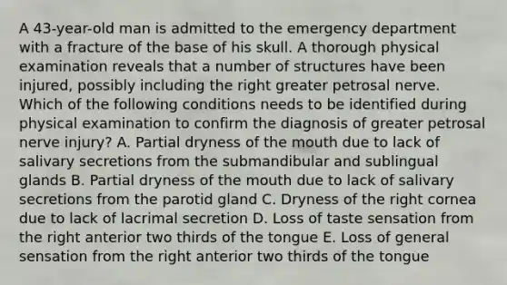 A 43-year-old man is admitted to the emergency department with a fracture of the base of his skull. A thorough physical examination reveals that a number of structures have been injured, possibly including the right greater petrosal nerve. Which of the following conditions needs to be identified during physical examination to confirm the diagnosis of greater petrosal nerve injury? A. Partial dryness of the mouth due to lack of salivary secretions from the submandibular and sublingual glands B. Partial dryness of the mouth due to lack of salivary secretions from the parotid gland C. Dryness of the right cornea due to lack of lacrimal secretion D. Loss of taste sensation from the right anterior two thirds of the tongue E. Loss of general sensation from the right anterior two thirds of the tongue