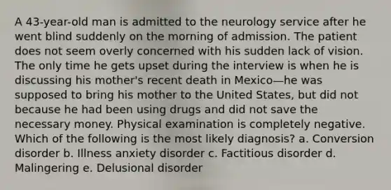 A 43-year-old man is admitted to the neurology service after he went blind suddenly on the morning of admission. The patient does not seem overly concerned with his sudden lack of vision. The only time he gets upset during the interview is when he is discussing his mother's recent death in Mexico—he was supposed to bring his mother to the United States, but did not because he had been using drugs and did not save the necessary money. Physical examination is completely negative. Which of the following is the most likely diagnosis? a. Conversion disorder b. Illness anxiety disorder c. Factitious disorder d. Malingering e. Delusional disorder