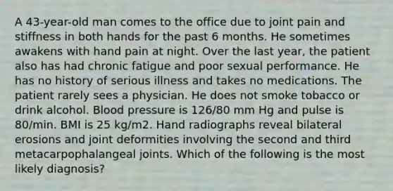 A 43-year-old man comes to the office due to joint pain and stiffness in both hands for the past 6 months. He sometimes awakens with hand pain at night. Over the last year, the patient also has had chronic fatigue and poor sexual performance. He has no history of serious illness and takes no medications. The patient rarely sees a physician. He does not smoke tobacco or drink alcohol. Blood pressure is 126/80 mm Hg and pulse is 80/min. BMI is 25 kg/m2. Hand radiographs reveal bilateral erosions and joint deformities involving the second and third metacarpophalangeal joints. Which of the following is the most likely diagnosis?