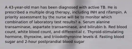 A 43-year-old man has been diagnosed with active TB. He is prescribed a multiple drug therapy, including INH and rifampin. A priority assessment by the nurse will be to monitor which combination of laboratory test results? a. Serum alanine transaminase, aspartate transaminase, and bilirubin b. Red blood count, white blood count, and differential c. Thyroid-stimulating hormone, thyroxine, and triiodothyronine levels d. Fasting blood sugar and 2-hour postprandial blood sugar