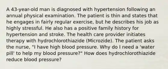 A 43-year-old man is diagnosed with hypertension following an annual physical examination. The patient is thin and states that he engages in fairly regular exercise, but he describes his job as highly stressful. He also has a positive family history for hypertension and stroke. The health care provider initiates therapy with hydrochlorothiazide (Microzide). The patient asks the nurse, "I have high blood pressure. Why do I need a 'water pill' to help my blood pressure?" How does hydrochlorothiazide reduce blood pressure?