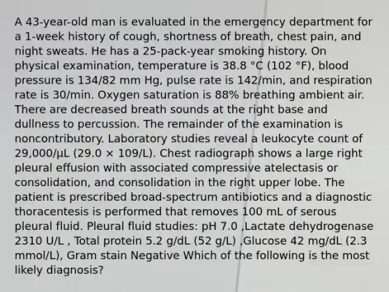 A 43-year-old man is evaluated in the emergency department for a 1-week history of cough, shortness of breath, chest pain, and night sweats. He has a 25-pack-year smoking history. On physical examination, temperature is 38.8 °C (102 °F), blood pressure is 134/82 mm Hg, pulse rate is 142/min, and respiration rate is 30/min. Oxygen saturation is 88% breathing ambient air. There are decreased breath sounds at the right base and dullness to percussion. The remainder of the examination is noncontributory. Laboratory studies reveal a leukocyte count of 29,000/µL (29.0 × 109/L). Chest radiograph shows a large right pleural effusion with associated compressive atelectasis or consolidation, and consolidation in the right upper lobe. The patient is prescribed broad-spectrum antibiotics and a diagnostic thoracentesis is performed that removes 100 mL of serous pleural fluid. Pleural fluid studies: pH 7.0 ,Lactate dehydrogenase 2310 U/L , Total protein 5.2 g/dL (52 g/L) ,Glucose 42 mg/dL (2.3 mmol/L), Gram stain Negative Which of the following is the most likely diagnosis?