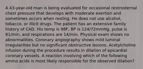 A 43-year-old man is being evaluated for occasional restrosternal chest pressure that develops with moderate exertion and sometimes occurs when resting. He does not use alcohol, tobacco, or illicit drugs. The patient has an extensive family history of CAD. His temp is 98F, BP is 124/72mmHg, pulse is 81/min, and respirations are 14/min. Physical exam shows no abnormalities. Coronary angiography shows mild luminal irregularities but no significant obstructive lesions. Acetylcholine infusion during the procedure results in dilation of epicardial coronary vessels. A reaction involving which of the following amino acids is most likely responsible for the observed dilation?