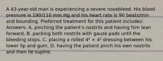 A 43-year-old man is experiencing a severe nosebleed. His blood pressure is 190/110 mm Hg and his heart rate is 90 beats/min and bounding. Preferred treatment for this patient includes: Answers: A. pinching the patient's nostrils and having him lean forward. B. packing both nostrils with gauze pads until the bleeding stops. C. placing a rolled 4² × 4² dressing between his lower lip and gum. D. having the patient pinch his own nostrils and then lie supine.