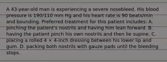 A 43-year-old man is experiencing a severe nosebleed. His blood pressure is 190/110 mm Hg and his heart rate is 90 beats/min and bounding. Preferred treatment for this patient includes: A. pinching the patient's nostrils and having him lean forward. B. having the patient pinch his own nostrils and then lie supine. C. placing a rolled 4 × 4-inch dressing between his lower lip and gum. D. packing both nostrils with gauze pads until the bleeding stops.