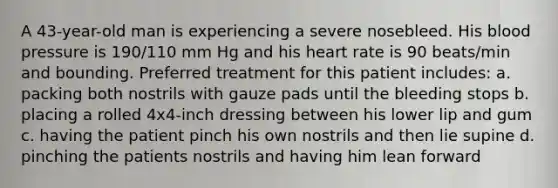 A 43-year-old man is experiencing a severe nosebleed. His blood pressure is 190/110 mm Hg and his heart rate is 90 beats/min and bounding. Preferred treatment for this patient includes: a. packing both nostrils with gauze pads until the bleeding stops b. placing a rolled 4x4-inch dressing between his lower lip and gum c. having the patient pinch his own nostrils and then lie supine d. pinching the patients nostrils and having him lean forward