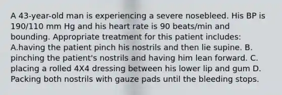 A 43-year-old man is experiencing a severe nosebleed. His BP is 190/110 mm Hg and his heart rate is 90 beats/min and bounding. Appropriate treatment for this patient includes: A.having the patient pinch his nostrils and then lie supine. B. pinching the patient's nostrils and having him lean forward. C. placing a rolled 4X4 dressing between his lower lip and gum D. Packing both nostrils with gauze pads until the bleeding stops.