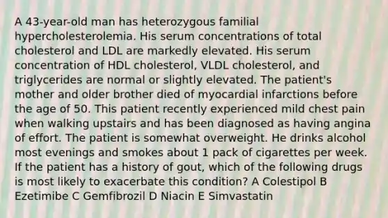 A 43-year-old man has heterozygous familial hypercholesterolemia. His serum concentrations of total cholesterol and LDL are markedly elevated. His serum concentration of HDL cholesterol, VLDL cholesterol, and triglycerides are normal or slightly elevated. The patient's mother and older brother died of myocardial infarctions before the age of 50. This patient recently experienced mild chest pain when walking upstairs and has been diagnosed as having angina of effort. The patient is somewhat overweight. He drinks alcohol most evenings and smokes about 1 pack of cigarettes per week. If the patient has a history of gout, which of the following drugs is most likely to exacerbate this condition? A Colestipol B Ezetimibe C Gemfibrozil D Niacin E Simvastatin