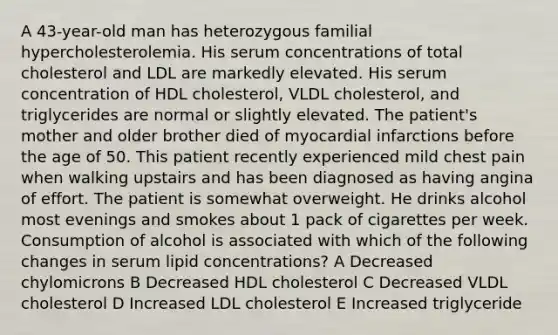 A 43-year-old man has heterozygous familial hypercholesterolemia. His serum concentrations of total cholesterol and LDL are markedly elevated. His serum concentration of HDL cholesterol, VLDL cholesterol, and triglycerides are normal or slightly elevated. The patient's mother and older brother died of myocardial infarctions before the age of 50. This patient recently experienced mild chest pain when walking upstairs and has been diagnosed as having angina of effort. The patient is somewhat overweight. He drinks alcohol most evenings and smokes about 1 pack of cigarettes per week. Consumption of alcohol is associated with which of the following changes in serum lipid concentrations? A Decreased chylomicrons B Decreased HDL cholesterol C Decreased VLDL cholesterol D Increased LDL cholesterol E Increased triglyceride