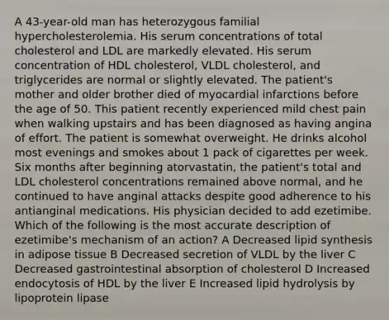 A 43-year-old man has heterozygous familial hypercholesterolemia. His serum concentrations of total cholesterol and LDL are markedly elevated. His serum concentration of HDL cholesterol, VLDL cholesterol, and triglycerides are normal or slightly elevated. The patient's mother and older brother died of myocardial infarctions before the age of 50. This patient recently experienced mild chest pain when walking upstairs and has been diagnosed as having angina of effort. The patient is somewhat overweight. He drinks alcohol most evenings and smokes about 1 pack of cigarettes per week. Six months after beginning atorvastatin, the patient's total and LDL cholesterol concentrations remained above normal, and he continued to have anginal attacks despite good adherence to his antianginal medications. His physician decided to add ezetimibe. Which of the following is the most accurate description of ezetimibe's mechanism of an action? A Decreased lipid synthesis in adipose tissue B Decreased secretion of VLDL by the liver C Decreased gastrointestinal absorption of cholesterol D Increased endocytosis of HDL by the liver E Increased lipid hydrolysis by lipoprotein lipase