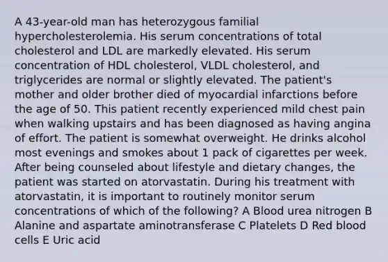 A 43-year-old man has heterozygous familial hypercholesterolemia. His serum concentrations of total cholesterol and LDL are markedly elevated. His serum concentration of HDL cholesterol, VLDL cholesterol, and triglycerides are normal or slightly elevated. The patient's mother and older brother died of myocardial infarctions before the age of 50. This patient recently experienced mild chest pain when walking upstairs and has been diagnosed as having angina of effort. The patient is somewhat overweight. He drinks alcohol most evenings and smokes about 1 pack of cigarettes per week. After being counseled about lifestyle and dietary changes, the patient was started on atorvastatin. During his treatment with atorvastatin, it is important to routinely monitor serum concentrations of which of the following? A Blood urea nitrogen B Alanine and aspartate aminotransferase C Platelets D Red blood cells E Uric acid