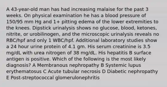 A 43-year-old man has had increasing malaise for the past 3 weeks. On physical examination he has a blood pressure of 150/95 mm Hg and 1+ pitting edema of the lower extremities to the knees. Dipstick urinalysis shows no glucose, blood, ketones, nitrite, or urobilinogen, and the microscopic urinalysis reveals no RBC/hpf and only 1 WBC/hpf. Additional laboratory studies show a 24 hour urine protein of 4.1 gm. His serum creatinine is 3.5 mg/dL with urea nitrogen of 38 mg/dL. His hepatitis B surface antigen is positive. Which of the following is the most likely diagnosis? A Membranous nephropathy B Systemic lupus erythematosus C Acute tubular necrosis D Diabetic nephropathy E Post-streptococcal glomerulonephritis