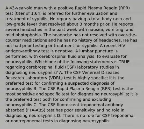 A 43-year-old man with a positive Rapid Plasma Reagin (RPR) test (titer of 1:64) is referred for further evaluation and treatment of syphilis. He reports having a total body rash and low-grade fever that resolved about 3 months prior. He reports severe headaches in the past week with nausea, vomiting, and mild photophobia. The headache has not resolved with over-the-counter medications and he has no history of headaches. He has not had prior testing or treatment for syphilis. A recent HIV antigen-antibody test is negative. A lumbar puncture is performed, with cerebrospinal fluid analysis, to evaluate for neurosyphilis. Which one of the following statements is TRUE regarding cerebrospinal fluid (CSF) laboratory studies in diagnosing neurosyphilis? A. The CSF Venereal Diseases Research Laboratory (VDRL) test is highly specific; it is the preferred test for confirming a suspected diagnosis of neurosyphilis B. The CSF Rapid Plasma Reagin (RPR) test is the most sensitive and specific test for diagnosing neurosyphilis; it is the preferred test both for confirming and excluding neurosyphilis C. The CSF fluorescent treponemal antibody absorbed (FTA-ABS) test has poor sensitivity and no role in diagnosing neurosyphilis D. There is no role for CSF treponemal or nontreponemal tests in diagnosing neurosyphilis