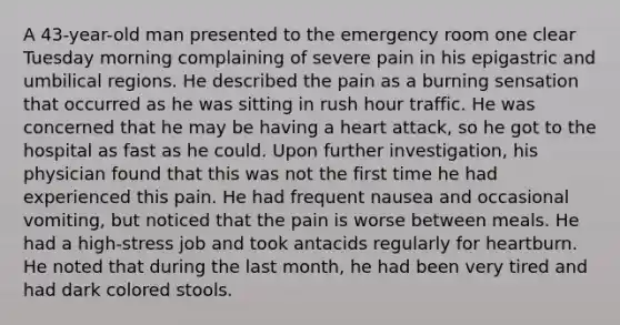 A 43-year-old man presented to the emergency room one clear Tuesday morning complaining of severe pain in his epigastric and umbilical regions. He described the pain as a burning sensation that occurred as he was sitting in rush hour traffic. He was concerned that he may be having a heart attack, so he got to the hospital as fast as he could. Upon further investigation, his physician found that this was not the first time he had experienced this pain. He had frequent nausea and occasional vomiting, but noticed that the pain is worse between meals. He had a high-stress job and took antacids regularly for heartburn. He noted that during the last month, he had been very tired and had dark colored stools.