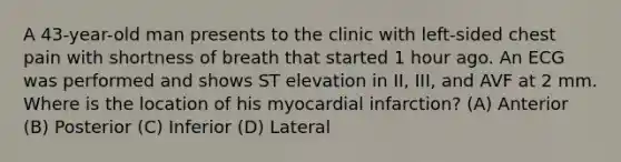 A 43-year-old man presents to the clinic with left-sided chest pain with shortness of breath that started 1 hour ago. An ECG was performed and shows ST elevation in II, III, and AVF at 2 mm. Where is the location of his myocardial infarction? (A) Anterior (B) Posterior (C) Inferior (D) Lateral