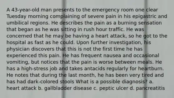 A 43-year-old man presents to the emergency room one clear Tuesday morning complaining of severe pain in his epigastric and umbilical regions. He describes the pain as a burning sensation that began as he was sitting in rush hour traffic. He was concerned that he may be having a heart attack, so he got to the hospital as fast as he could. Upon further investigation, his physician discovers that this is not the first time he has experienced this pain. He has frequent nausea and occasional vomiting, but notices that the pain is worse between meals. He has a high-stress job and takes antacids regularly for heartburn. He notes that during the last month, he has been very tired and has had dark-colored stools What is a possible diagnosis? a. heart attack b. gallbladder disease c. peptic ulcer d. pancreatitis