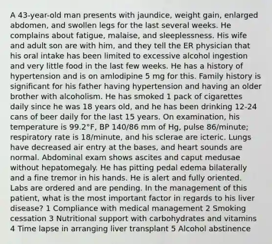 A 43-year-old man presents with jaundice, weight gain, enlarged abdomen, and swollen legs for the last several weeks. He complains about fatigue, malaise, and sleeplessness. His wife and adult son are with him, and they tell the ER physician that his oral intake has been limited to excessive alcohol ingestion and very little food in the last few weeks. He has a history of hypertension and is on amlodipine 5 mg for this. Family history is significant for his father having hypertension and having an older brother with alcoholism. He has smoked 1 pack of cigarettes daily since he was 18 years old, and he has been drinking 12-24 cans of beer daily for the last 15 years. On examination, his temperature is 99.2°F, BP 140/86 mm of Hg, pulse 86/minute; respiratory rate is 18/minute, and his sclerae are icteric. Lungs have decreased air entry at the bases, and heart sounds are normal. Abdominal exam shows ascites and caput medusae without hepatomegaly. He has pitting pedal edema bilaterally and a fine tremor in his hands. He is alert and fully oriented. Labs are ordered and are pending. In the management of this patient, what is the most important factor in regards to his liver disease? 1 Compliance with medical management 2 Smoking cessation 3 Nutritional support with carbohydrates and vitamins 4 Time lapse in arranging liver transplant 5 Alcohol abstinence