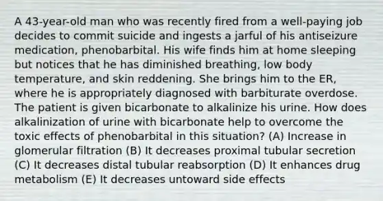 A 43-year-old man who was recently fired from a well-paying job decides to commit suicide and ingests a jarful of his antiseizure medication, phenobarbital. His wife finds him at home sleeping but notices that he has diminished breathing, low body temperature, and skin reddening. She brings him to the ER, where he is appropriately diagnosed with barbiturate overdose. The patient is given bicarbonate to alkalinize his urine. How does alkalinization of urine with bicarbonate help to overcome the toxic effects of phenobarbital in this situation? (A) Increase in glomerular filtration (B) It decreases proximal tubular secretion (C) It decreases distal tubular reabsorption (D) It enhances drug metabolism (E) It decreases untoward side effects