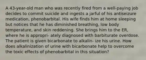 A 43-year-old man who was recently fired from a well-paying job decides to commit suicide and ingests a jarful of his antiseizure medication, phenobarbital. His wife finds him at home sleeping but notices that he has diminished breathing, low body temperature, and skin reddening. She brings him to the ER, where he is appropri- ately diagnosed with barbiturate overdose. The patient is given bicarbonate to alkalin- ize his urine. How does alkalinization of urine with bicarbonate help to overcome the toxic effects of phenobarbital in this situation?