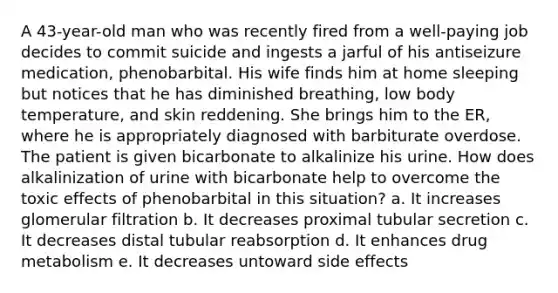 A 43-year-old man who was recently fired from a well-paying job decides to commit suicide and ingests a jarful of his antiseizure medication, phenobarbital. His wife finds him at home sleeping but notices that he has diminished breathing, low body temperature, and skin reddening. She brings him to the ER, where he is appropriately diagnosed with barbiturate overdose. The patient is given bicarbonate to alkalinize his urine. How does alkalinization of urine with bicarbonate help to overcome the toxic effects of phenobarbital in this situation? a. It increases glomerular filtration b. It decreases proximal tubular secretion c. It decreases distal tubular reabsorption d. It enhances drug metabolism e. It decreases untoward side effects