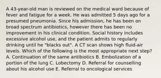 A 43-year-old man is reviewed on the medical ward because of fever and fatigue for a week. He was admitted 5 days ago for a presumed pneumonia. Since his admission, he has been on broad spectrum antibiotics, however there has been no improvement in his clinical condition. Social history includes excessive alcohol use, and the patient admits to regularly drinking until he "blacks out". A CT scan shows high fluid-air levels. Which of the following is the most appropriate next step? A. Continuation of the same antibiotics B. Embolization of a portion of the lung C. Lobectomy D. Referral for counselling about his alcohol use E. Referral to oncological services