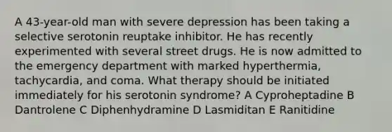 A 43-year-old man with severe depression has been taking a selective serotonin reuptake inhibitor. He has recently experimented with several street drugs. He is now admitted to the emergency department with marked hyperthermia, tachycardia, and coma. What therapy should be initiated immediately for his serotonin syndrome? A Cyproheptadine B Dantrolene C Diphenhydramine D Lasmiditan E Ranitidine