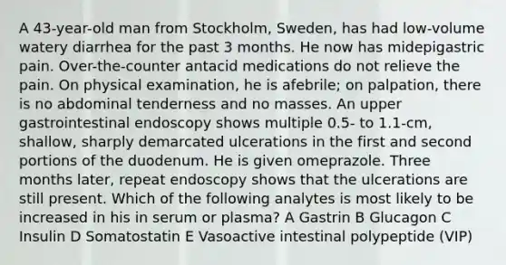 A 43-year-old man from Stockholm, Sweden, has had low-volume watery diarrhea for the past 3 months. He now has midepigastric pain. Over-the-counter antacid medications do not relieve the pain. On physical examination, he is afebrile; on palpation, there is no abdominal tenderness and no masses. An upper gastrointestinal endoscopy shows multiple 0.5- to 1.1-cm, shallow, sharply demarcated ulcerations in the first and second portions of the duodenum. He is given omeprazole. Three months later, repeat endoscopy shows that the ulcerations are still present. Which of the following analytes is most likely to be increased in his in serum or plasma? A Gastrin B Glucagon C Insulin D Somatostatin E Vasoactive intestinal polypeptide (VIP)