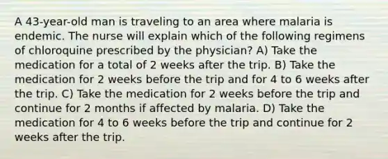 A 43-year-old man is traveling to an area where malaria is endemic. The nurse will explain which of the following regimens of chloroquine prescribed by the physician? A) Take the medication for a total of 2 weeks after the trip. B) Take the medication for 2 weeks before the trip and for 4 to 6 weeks after the trip. C) Take the medication for 2 weeks before the trip and continue for 2 months if affected by malaria. D) Take the medication for 4 to 6 weeks before the trip and continue for 2 weeks after the trip.