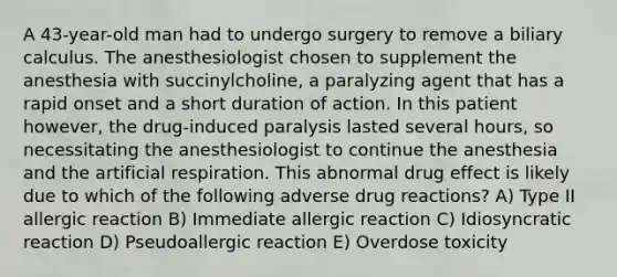 A 43-year-old man had to undergo surgery to remove a biliary calculus. The anesthesiologist chosen to supplement the anesthesia with succinylcholine, a paralyzing agent that has a rapid onset and a short duration of action. In this patient however, the drug-induced paralysis lasted several hours, so necessitating the anesthesiologist to continue the anesthesia and the artificial respiration. This abnormal drug effect is likely due to which of the following adverse drug reactions? A) Type II allergic reaction B) Immediate allergic reaction C) Idiosyncratic reaction D) Pseudoallergic reaction E) Overdose toxicity