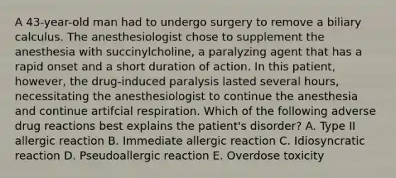 A 43-year-old man had to undergo surgery to remove a biliary calculus. The anesthesiologist chose to supplement the anesthesia with succinylcholine, a paralyzing agent that has a rapid onset and a short duration of action. In this patient, however, the drug-induced paralysis lasted several hours, necessitating the anesthesiologist to continue the anesthesia and continue artifcial respiration. Which of the following adverse drug reactions best explains the patient's disorder? A. Type II allergic reaction B. Immediate allergic reaction C. Idiosyncratic reaction D. Pseudoallergic reaction E. Overdose toxicity