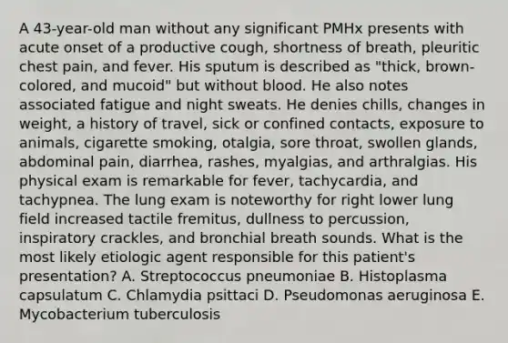 A 43-year-old man without any significant PMHx presents with acute onset of a productive cough, shortness of breath, pleuritic chest pain, and fever. His sputum is described as "thick, brown-colored, and mucoid" but without blood. He also notes associated fatigue and night sweats. He denies chills, changes in weight, a history of travel, sick or confined contacts, exposure to animals, cigarette smoking, otalgia, sore throat, swollen glands, abdominal pain, diarrhea, rashes, myalgias, and arthralgias. His physical exam is remarkable for fever, tachycardia, and tachypnea. The lung exam is noteworthy for right lower lung field increased tactile fremitus, dullness to percussion, inspiratory crackles, and bronchial breath sounds. What is the most likely etiologic agent responsible for this patient's presentation? A. Streptococcus pneumoniae B. Histoplasma capsulatum C. Chlamydia psittaci D. Pseudomonas aeruginosa E. Mycobacterium tuberculosis