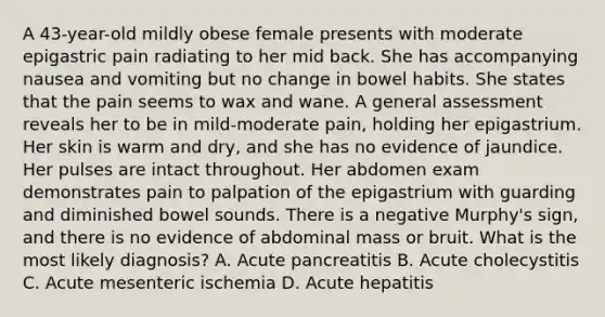 A 43-year-old mildly obese female presents with moderate epigastric pain radiating to her mid back. She has accompanying nausea and vomiting but no change in bowel habits. She states that the pain seems to wax and wane. A general assessment reveals her to be in mild-moderate pain, holding her epigastrium. Her skin is warm and dry, and she has no evidence of jaundice. Her pulses are intact throughout. Her abdomen exam demonstrates pain to palpation of the epigastrium with guarding and diminished bowel sounds. There is a negative Murphy's sign, and there is no evidence of abdominal mass or bruit. What is the most likely diagnosis? A. Acute pancreatitis B. Acute cholecystitis C. Acute mesenteric ischemia D. Acute hepatitis