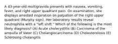 A 43-year-old multigravida presents with nausea, vomiting, fever, and right upper quadrant pain. On examination, she displays arrested inspiration on palpation of the right upper quadrant (Murphy sign). Her laboratory results reveal neutrophilia with a "left shift." Which of the following is the most likely diagnosis? (A) Acute cholecystitis (B) Carcinoma of the ampulla of Vater (C) Cholangiocarcinoma (D) Cholesterolosis (E) Sclerosing cholangitis