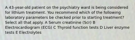 A 43-year-old patient on the psychiatry ward is being considered for lithium treatment. You recommend which of the following laboratory parameters be checked prior to starting treatment? Select all that apply. A Serum creatinine (Scr) B Electrocardiogram (ECG) C Thyroid function tests D Liver enzyme tests E Electrolytes