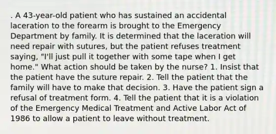 . A 43-year-old patient who has sustained an accidental laceration to the forearm is brought to the Emergency Department by family. It is determined that the laceration will need repair with sutures, but the patient refuses treatment saying, "I'll just pull it together with some tape when I get home." What action should be taken by the nurse? 1. Insist that the patient have the suture repair. 2. Tell the patient that the family will have to make that decision. 3. Have the patient sign a refusal of treatment form. 4. Tell the patient that it is a violation of the Emergency Medical Treatment and Active Labor Act of 1986 to allow a patient to leave without treatment.