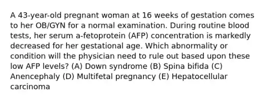 A 43-year-old pregnant woman at 16 weeks of gestation comes to her OB/GYN for a normal examination. During routine blood tests, her serum a-fetoprotein (AFP) concentration is markedly decreased for her gestational age. Which abnormality or condition will the physician need to rule out based upon these low AFP levels? (A) Down syndrome (B) Spina bifida (C) Anencephaly (D) Multifetal pregnancy (E) Hepatocellular carcinoma