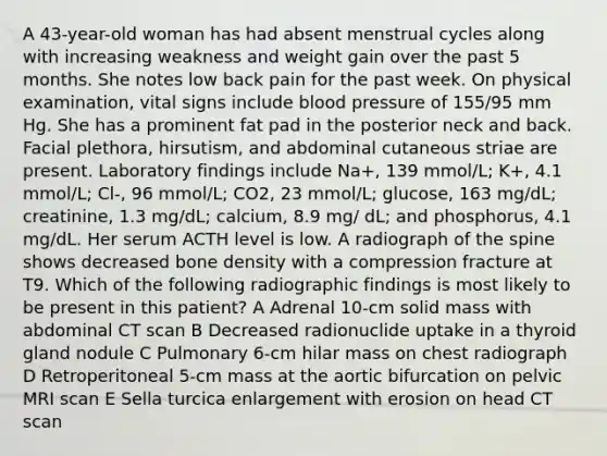 A 43-year-old woman has had absent menstrual cycles along with increasing weakness and weight gain over the past 5 months. She notes low back pain for the past week. On physical examination, vital signs include blood pressure of 155/95 mm Hg. She has a prominent fat pad in the posterior neck and back. Facial plethora, hirsutism, and abdominal cutaneous striae are present. Laboratory findings include Na+, 139 mmol/L; K+, 4.1 mmol/L; Cl-, 96 mmol/L; CO2, 23 mmol/L; glucose, 163 mg/dL; creatinine, 1.3 mg/dL; calcium, 8.9 mg/ dL; and phosphorus, 4.1 mg/dL. Her serum ACTH level is low. A radiograph of the spine shows decreased bone density with a compression fracture at T9. Which of the following radiographic findings is most likely to be present in this patient? A Adrenal 10-cm solid mass with abdominal CT scan B Decreased radionuclide uptake in a thyroid gland nodule C Pulmonary 6-cm hilar mass on chest radiograph D Retroperitoneal 5-cm mass at the aortic bifurcation on pelvic MRI scan E Sella turcica enlargement with erosion on head CT scan