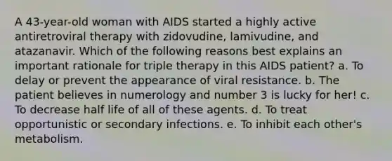 A 43-year-old woman with AIDS started a highly active antiretroviral therapy with zidovudine, lamivudine, and atazanavir. Which of the following reasons best explains an important rationale for triple therapy in this AIDS patient? a. To delay or prevent the appearance of viral resistance. b. The patient believes in numerology and number 3 is lucky for her! c. To decrease half life of all of these agents. d. To treat opportunistic or secondary infections. e. To inhibit each other's metabolism.