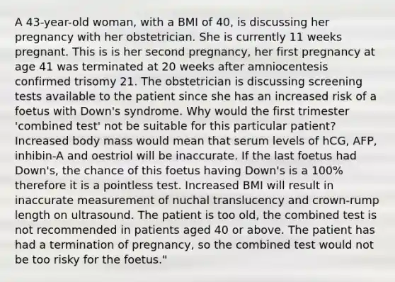 A 43-year-old woman, with a BMI of 40, is discussing her pregnancy with her obstetrician. She is currently 11 weeks pregnant. This is is her second pregnancy, her first pregnancy at age 41 was terminated at 20 weeks after amniocentesis confirmed trisomy 21. The obstetrician is discussing screening tests available to the patient since she has an increased risk of a foetus with Down's syndrome. Why would the first trimester 'combined test' not be suitable for this particular patient? Increased body mass would mean that serum levels of hCG, AFP, inhibin-A and oestriol will be inaccurate. If the last foetus had Down's, the chance of this foetus having Down's is a 100% therefore it is a pointless test. Increased BMI will result in inaccurate measurement of nuchal translucency and crown-rump length on ultrasound. The patient is too old, the combined test is not recommended in patients aged 40 or above. The patient has had a termination of pregnancy, so the combined test would not be too risky for the foetus."