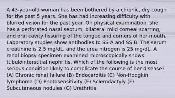 A 43-year-old woman has been bothered by a chronic, dry cough for the past 5 years. She has had increasing difficulty with blurred vision for the past year. On physical examination, she has a perforated nasal septum, bilateral mild corneal scarring, and oral cavity fissuring of the tongue and corners of her mouth. Laboratory studies show antibodies to SS-A and SS-B. The serum creatinine is 2.5 mg/dL, and the urea nitrogen is 25 mg/dL. A renal biopsy specimen examined microscopically shows tubulointerstitial nephritis. Which of the following is the most serious condition likely to complicate the course of her disease? (A) Chronic renal failure (B) Endocarditis (C) Non-Hodgkin lymphoma (D) Photosensitivity (E) Sclerodactyly (F) Subcutaneous nodules (G) Urethritis