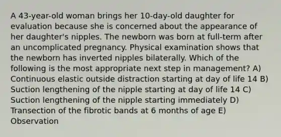 A 43-year-old woman brings her 10-day-old daughter for evaluation because she is concerned about the appearance of her daughter's nipples. The newborn was born at full-term after an uncomplicated pregnancy. Physical examination shows that the newborn has inverted nipples bilaterally. Which of the following is the most appropriate next step in management? A) Continuous elastic outside distraction starting at day of life 14 B) Suction lengthening of the nipple starting at day of life 14 C) Suction lengthening of the nipple starting immediately D) Transection of the fibrotic bands at 6 months of age E) Observation