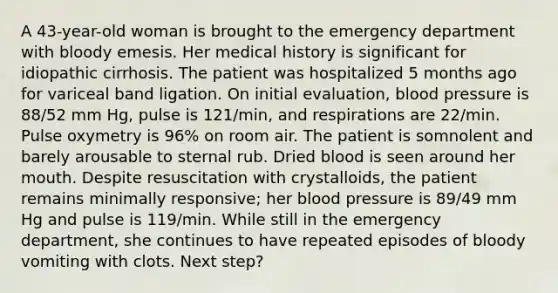 A 43-year-old woman is brought to the emergency department with bloody emesis. Her medical history is significant for idiopathic cirrhosis. The patient was hospitalized 5 months ago for variceal band ligation. On initial evaluation, blood pressure is 88/52 mm Hg, pulse is 121/min, and respirations are 22/min. Pulse oxymetry is 96% on room air. The patient is somnolent and barely arousable to sternal rub. Dried blood is seen around her mouth. Despite resuscitation with crystalloids, the patient remains minimally responsive; her blood pressure is 89/49 mm Hg and pulse is 119/min. While still in the emergency department, she continues to have repeated episodes of bloody vomiting with clots. Next step?