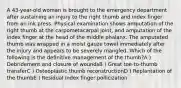 A 43-year-old woman is brought to the emergency department after sustaining an injury to the right thumb and index finger from an ink press. Physical examination shows amputation of the right thumb at the carpometacarpal joint, and amputation of the index finger at the head of the middle phalanx. The amputated thumb was wrapped in a moist gauze towel immediately after the injury and appears to be severely mangled. Which of the following is the definitive management of the thumb?A ) Debridement and closure of woundsB ) Great toe-to-thumb transferC ) Osteoplastic thumb reconstructionD ) Replantation of the thumbE ) Residual index finger pollicization