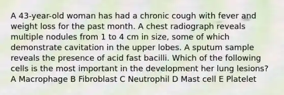 A 43-year-old woman has had a chronic cough with fever and weight loss for the past month. A chest radiograph reveals multiple nodules from 1 to 4 cm in size, some of which demonstrate cavitation in the upper lobes. A sputum sample reveals the presence of acid fast bacilli. Which of the following cells is the most important in the development her lung lesions? A Macrophage B Fibroblast C Neutrophil D Mast cell E Platelet