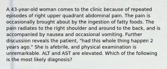 A 43-year-old woman comes to the clinic because of repeated episodes of right upper quadrant abdominal pain. The pain is occasionally brought about by the ingestion of fatty foods. The pain radiates to the right shoulder and around to the back, and is accompanied by nausea and occasional vomiting. Further discussion reveals the patient, "had this whole thing happen 2 years ago." She is afebrile, and physical examination is unremarkable. ALT and AST are elevated. Which of the following is the most likely diagnosis?